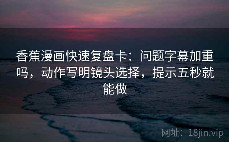 香蕉漫画快速复盘卡：问题字幕加重吗，动作写明镜头选择，提示五秒就能做