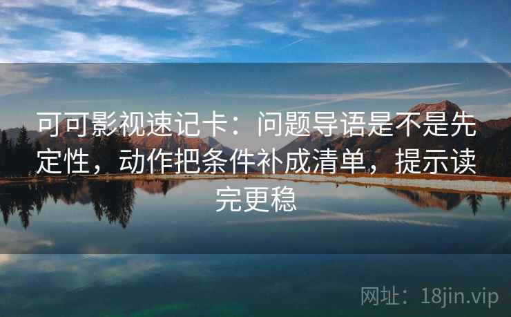 可可影视速记卡：问题导语是不是先定性，动作把条件补成清单，提示读完更稳