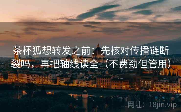 茶杯狐想转发之前：先核对传播链断裂吗，再把轴线读全（不费劲但管用）
