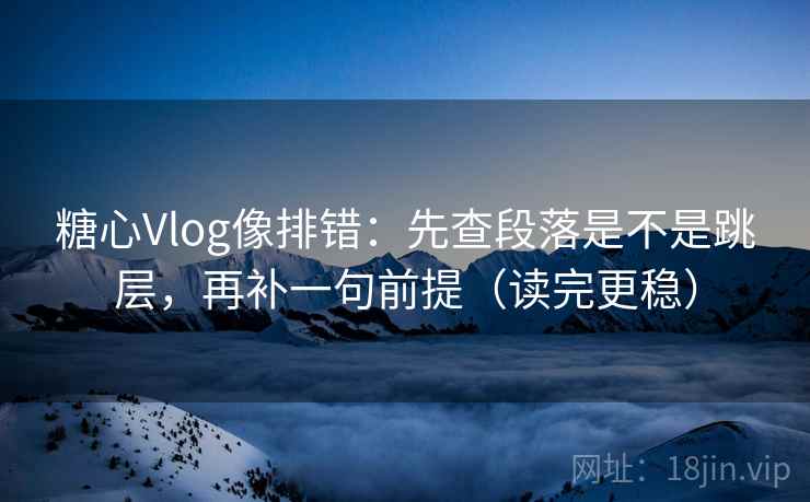 糖心Vlog像排错：先查段落是不是跳层，再补一句前提（读完更稳）