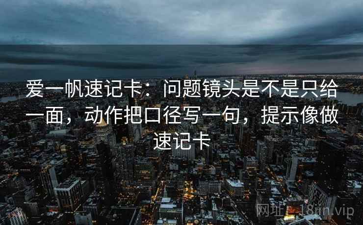 爱一帆速记卡：问题镜头是不是只给一面，动作把口径写一句，提示像做速记卡