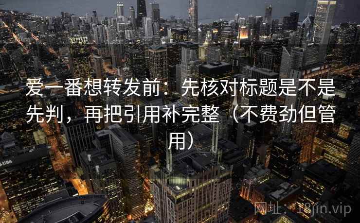 爱一番想转发前：先核对标题是不是先判，再把引用补完整（不费劲但管用）