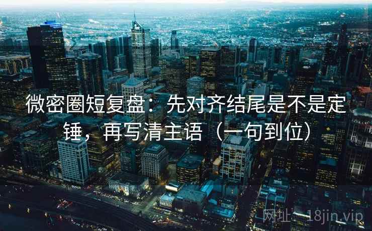 微密圈短复盘：先对齐结尾是不是定锤，再写清主语（一句到位）