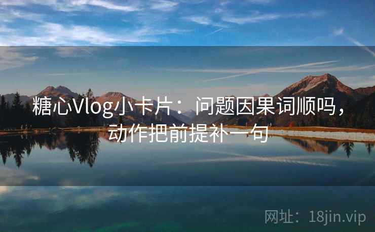 糖心Vlog小卡片：问题因果词顺吗，动作把前提补一句