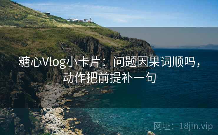 糖心Vlog小卡片：问题因果词顺吗，动作把前提补一句