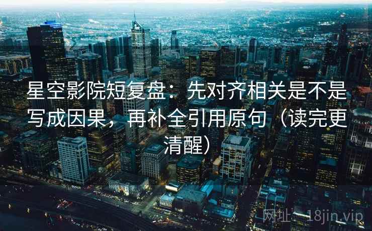 星空影院短复盘：先对齐相关是不是写成因果，再补全引用原句（读完更清醒）