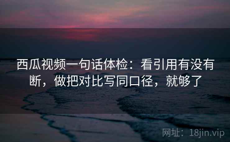 西瓜视频一句话体检：看引用有没有断，做把对比写同口径，就够了