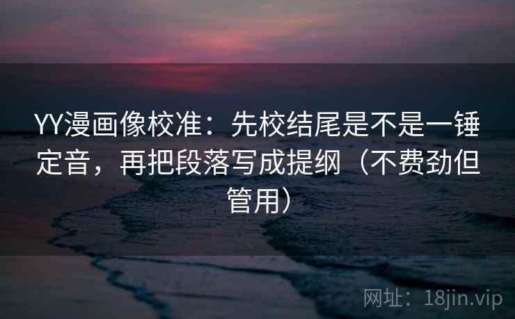 YY漫画像校准：先校结尾是不是一锤定音，再把段落写成提纲（不费劲但管用）