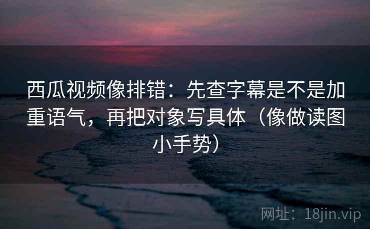 西瓜视频像排错：先查字幕是不是加重语气，再把对象写具体（像做读图小手势）