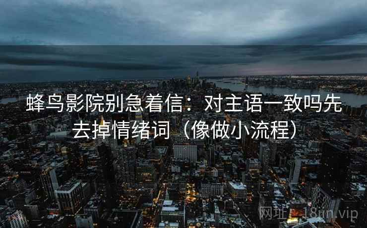 蜂鸟影院别急着信：对主语一致吗先去掉情绪词（像做小流程）