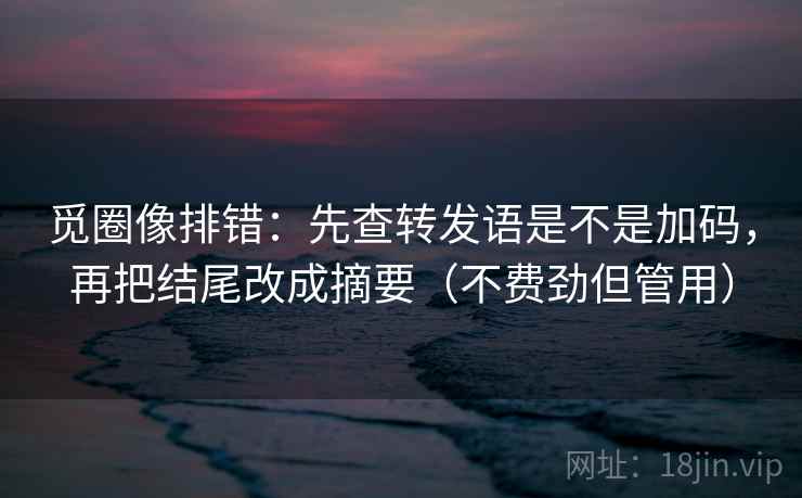 觅圈像排错：先查转发语是不是加码，再把结尾改成摘要（不费劲但管用）