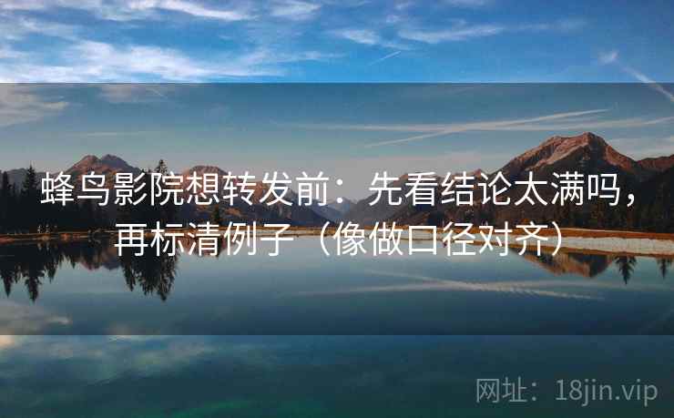 蜂鸟影院想转发前：先看结论太满吗，再标清例子（像做口径对齐）