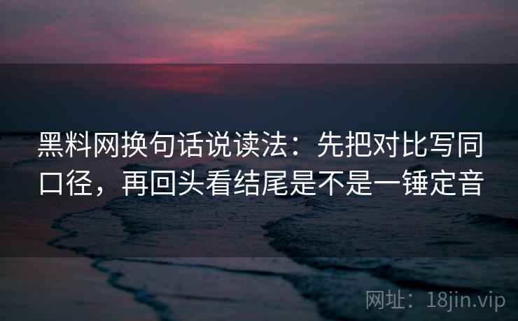 黑料网换句话说读法：先把对比写同口径，再回头看结尾是不是一锤定音