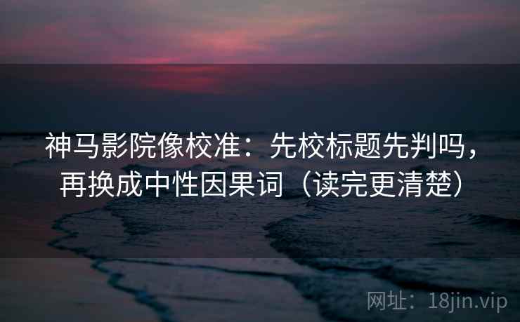 神马影院像校准：先校标题先判吗，再换成中性因果词（读完更清楚）