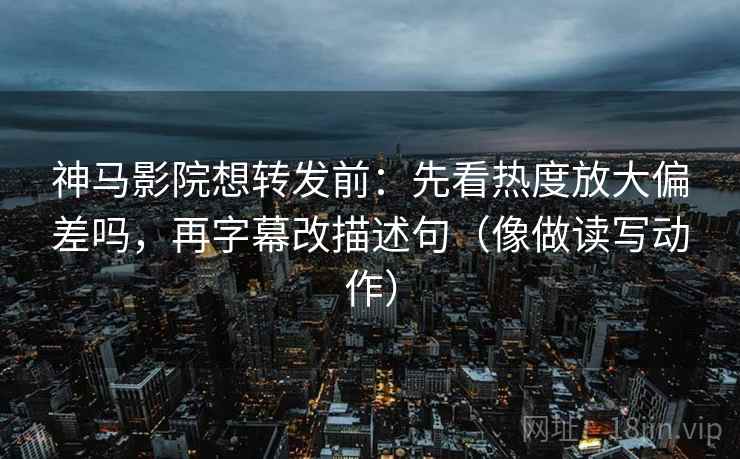 神马影院想转发前：先看热度放大偏差吗，再字幕改描述句（像做读写动作）
