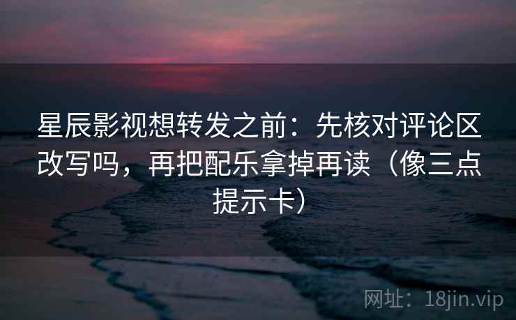 星辰影视想转发之前：先核对评论区改写吗，再把配乐拿掉再读（像三点提示卡）