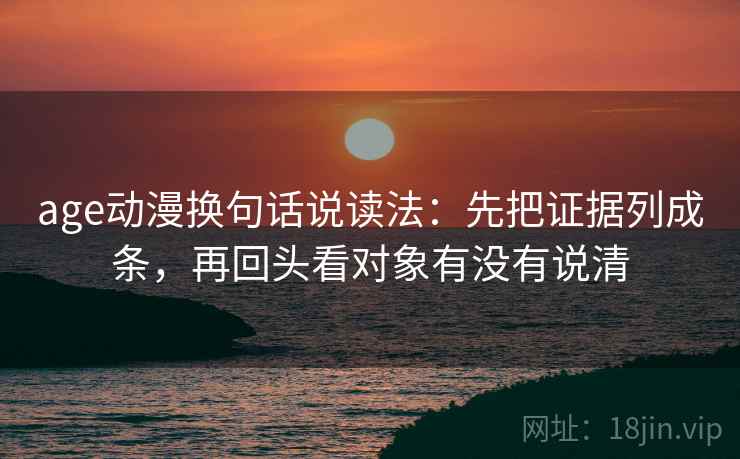 age动漫换句话说读法：先把证据列成条，再回头看对象有没有说清