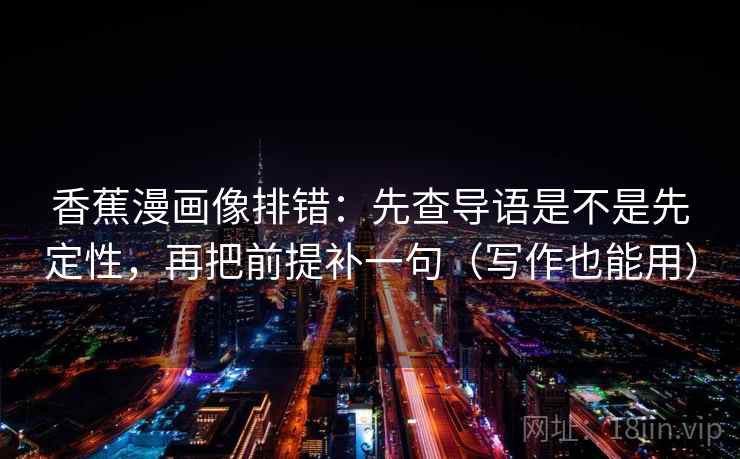 香蕉漫画像排错:先查导语是不是先定性,再把前提补一句(写作也能用) 香蕉漫画像排错:先查导语是不是先定性,再把前提补一句(写作也能用)