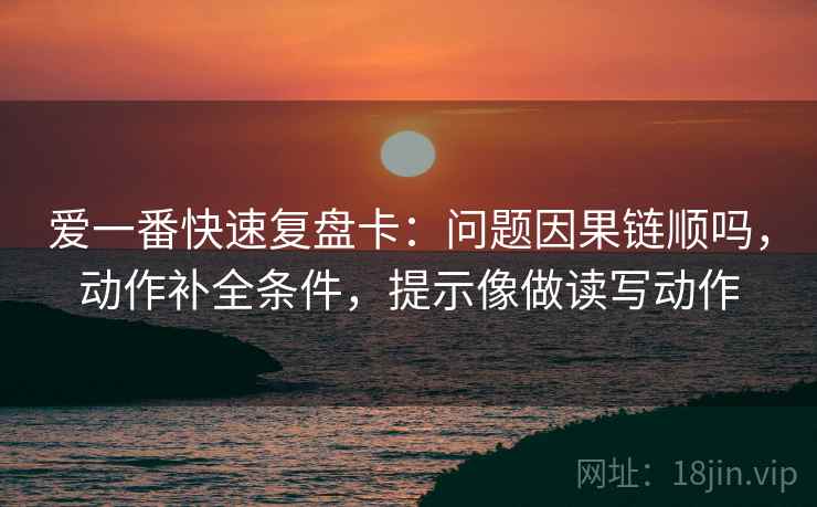 爱一番快速复盘卡：问题因果链顺吗，动作补全条件，提示像做读写动作