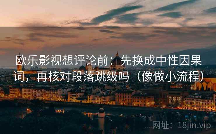 欧乐影视想评论前:先换成中性因果词,再核对段落跳级吗(像做小流程) 欧乐影视想评论前:先换成中性因果词,再核对段落跳级吗(像做小流程)