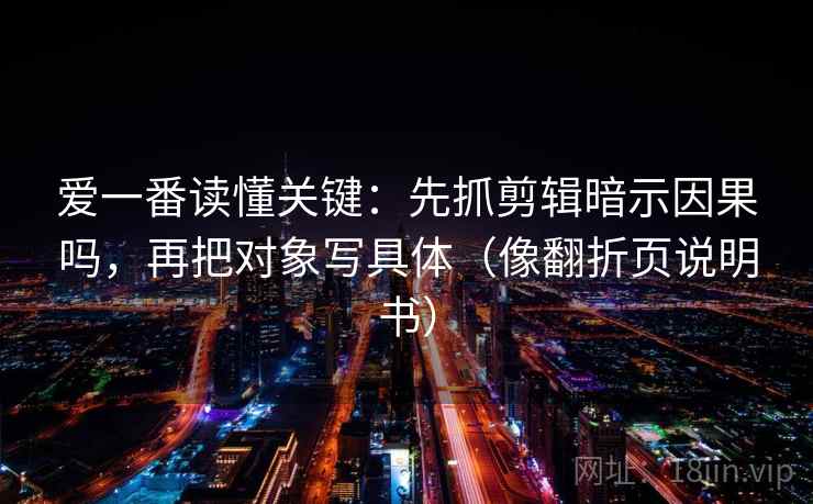 爱一番读懂关键:先抓剪辑暗示因果吗,再把对象写具体(像翻折页说明书) 爱一番读懂关键:先抓剪辑暗示因果吗,再把对象写具体(像翻折页说明书)