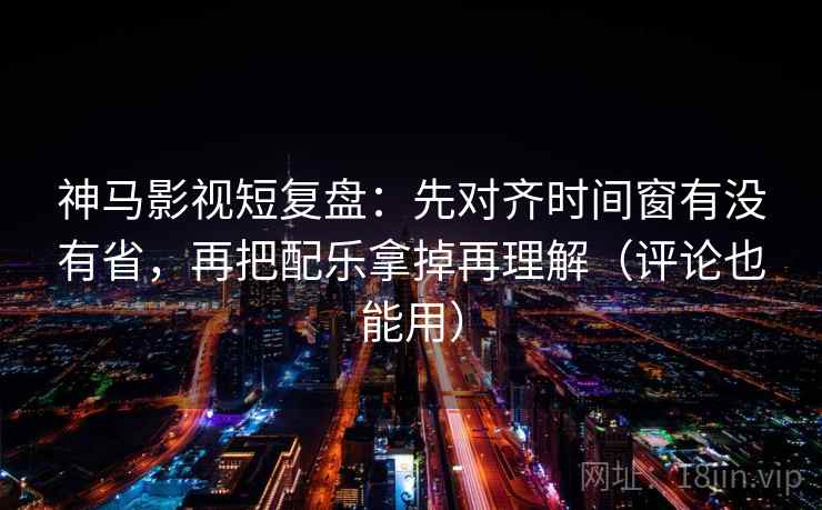 神马影视短复盘：先对齐时间窗有没有省，再把配乐拿掉再理解（评论也能用）