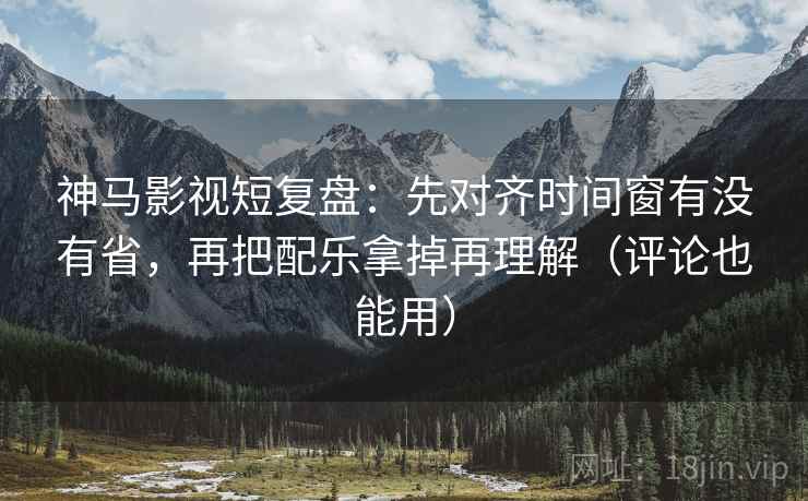 神马影视短复盘：先对齐时间窗有没有省，再把配乐拿掉再理解（评论也能用）