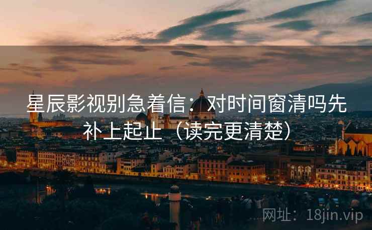 星辰影视别急着信:对时间窗清吗先补上起止(读完更清楚) 星辰影视别急着信:对时间窗清吗先补上起止(读完更清楚)