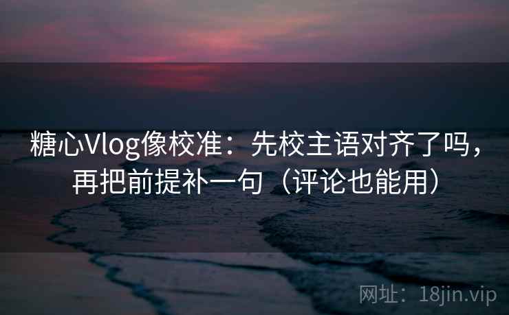 糖心Vlog像校准：先校主语对齐了吗，再把前提补一句（评论也能用）