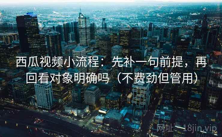 西瓜视频小流程：先补一句前提，再回看对象明确吗（不费劲但管用）