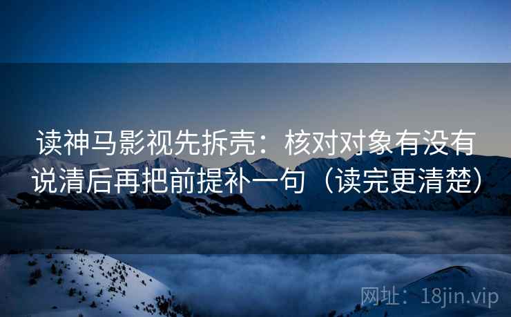 读神马影视先拆壳：核对对象有没有说清后再把前提补一句（读完更清楚）