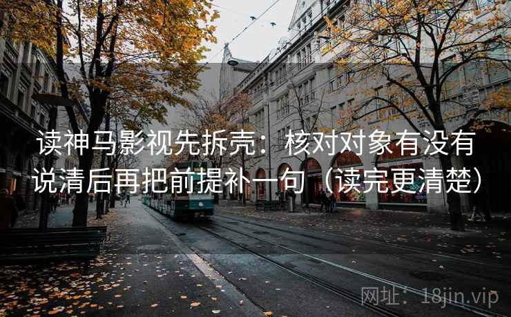 读神马影视先拆壳:核对对象有没有说清后再把前提补一句(读完更清楚) 读神马影视先拆壳:核对对象有没有说清后再把前提补一句(读完更清楚)