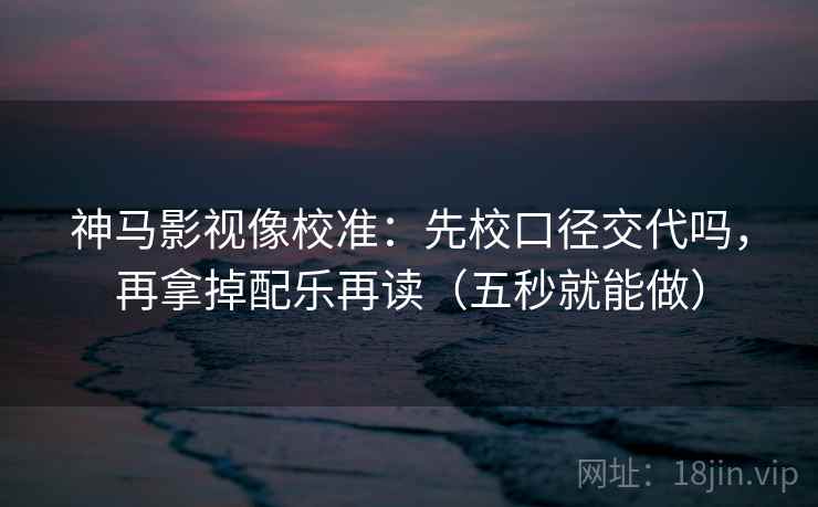 神马影视像校准:先校口径交代吗,再拿掉配乐再读(五秒就能做) 神马影视像校准:先校口径交代吗,再拿掉配乐再读(五秒就能做)