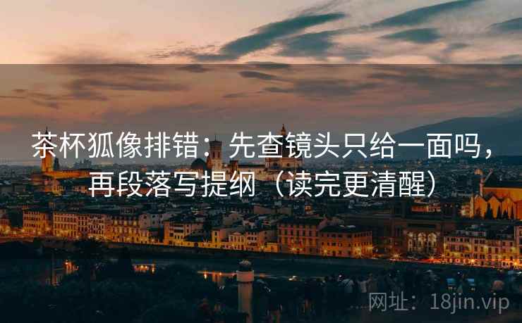 茶杯狐像排错:先查镜头只给一面吗,再段落写提纲(读完更清醒) 茶杯狐像排错:先查镜头只给一面吗,再段落写提纲(读完更清醒)