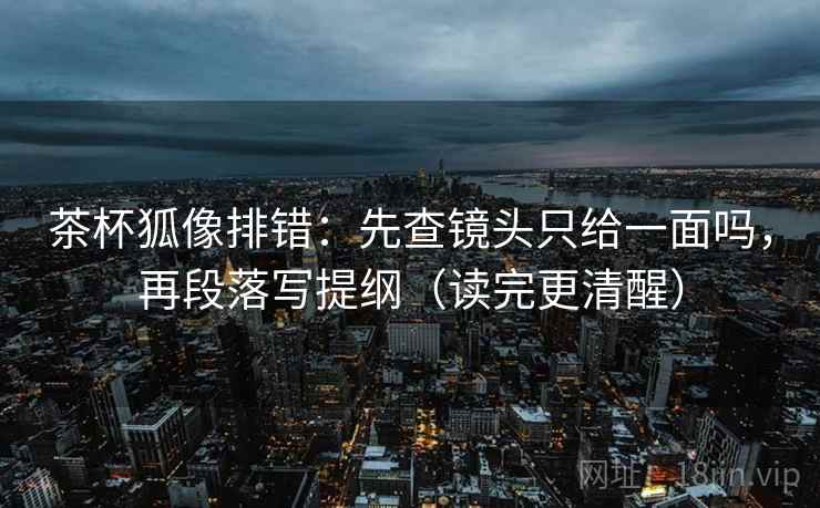 茶杯狐像排错：先查镜头只给一面吗，再段落写提纲（读完更清醒）