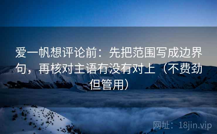 爱一帆想评论前：先把范围写成边界句，再核对主语有没有对上（不费劲但管用）