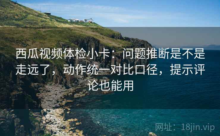 西瓜视频体检小卡:问题推断是不是走远了,动作统一对比口径,提示评论也能用 西瓜视频体检小卡:问题推断是不是走远了,动作统一对比口径,提示评论也能用