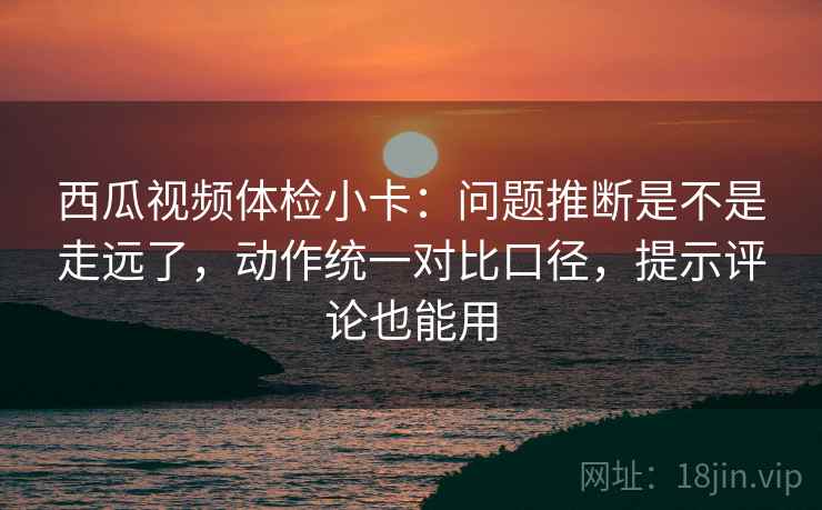 西瓜视频体检小卡：问题推断是不是走远了，动作统一对比口径，提示评论也能用