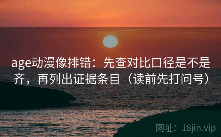 age动漫像排错：先查对比口径是不是齐，再列出证据条目（读前先打问号）