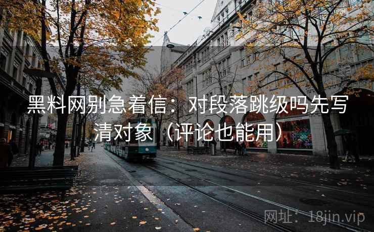 黑料网别急着信：对段落跳级吗先写清对象（评论也能用）