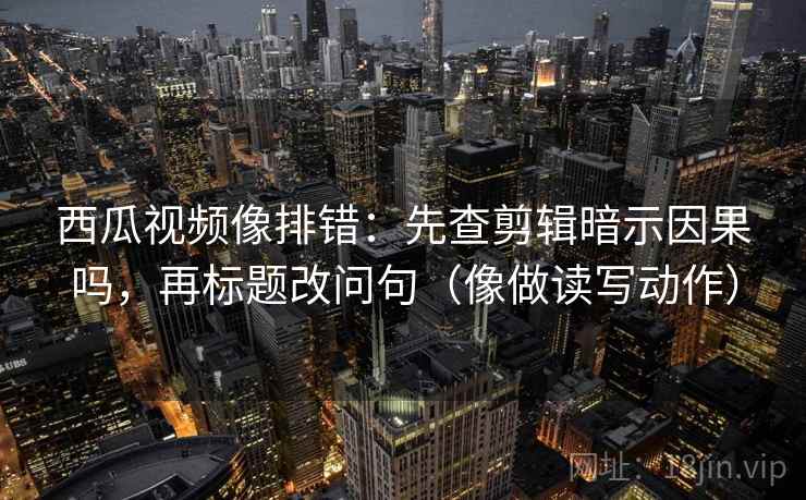 西瓜视频像排错：先查剪辑暗示因果吗，再标题改问句（像做读写动作）