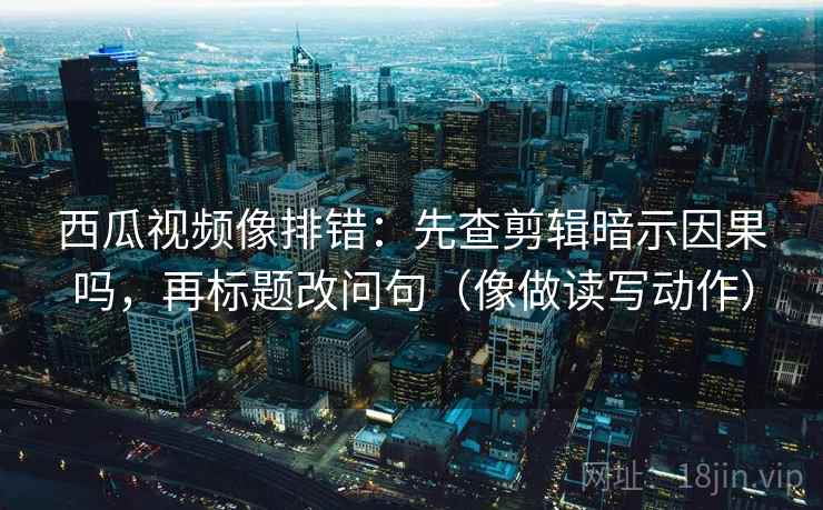 西瓜视频像排错:先查剪辑暗示因果吗,再标题改问句(像做读写动作) 西瓜视频像排错:先查剪辑暗示因果吗,再标题改问句(像做读写动作)