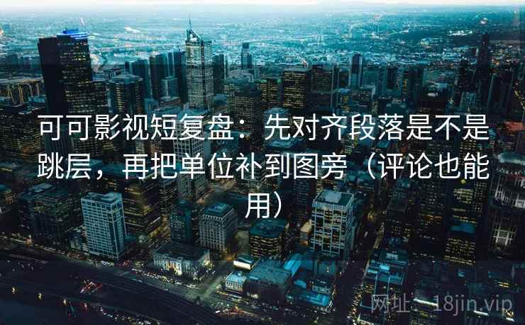 可可影视短复盘：先对齐段落是不是跳层，再把单位补到图旁（评论也能用）