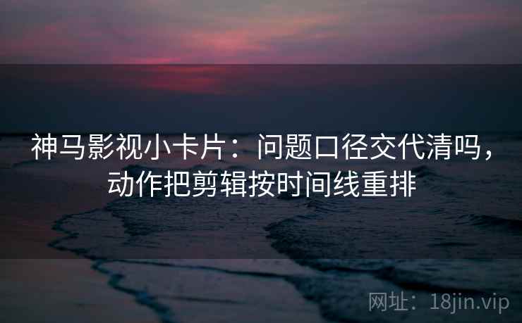 神马影视小卡片：问题口径交代清吗，动作把剪辑按时间线重排