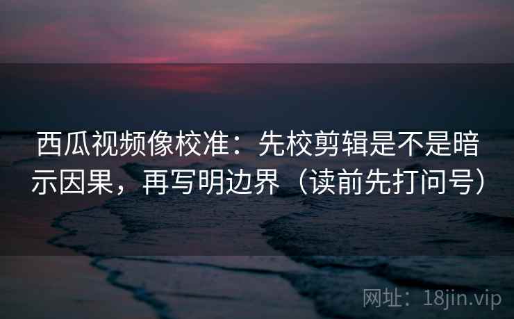 西瓜视频像校准：先校剪辑是不是暗示因果，再写明边界（读前先打问号）