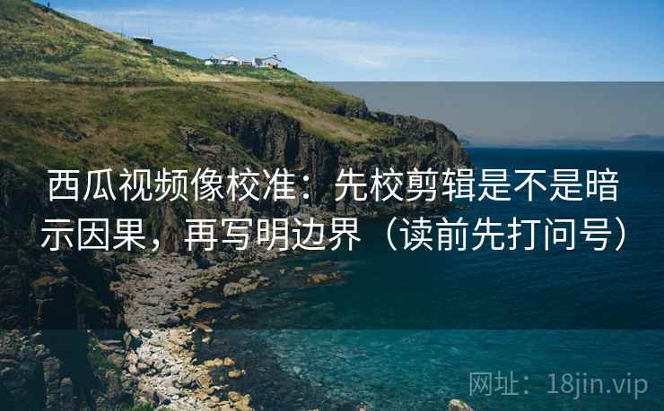 西瓜视频像校准:先校剪辑是不是暗示因果,再写明边界(读前先打问号) 西瓜视频像校准:先校剪辑是不是暗示因果,再写明边界(读前先打问号)