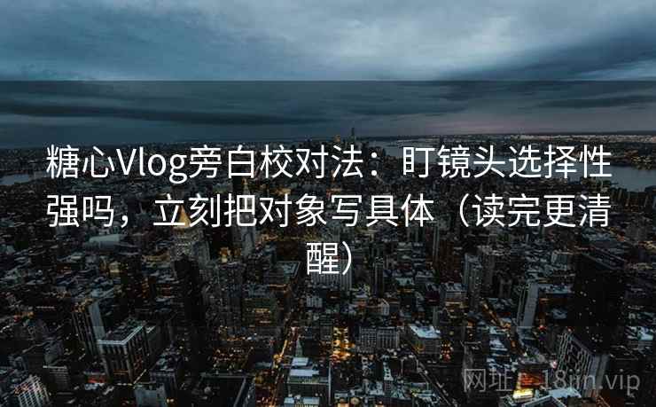 糖心Vlog旁白校对法：盯镜头选择性强吗，立刻把对象写具体（读完更清醒）