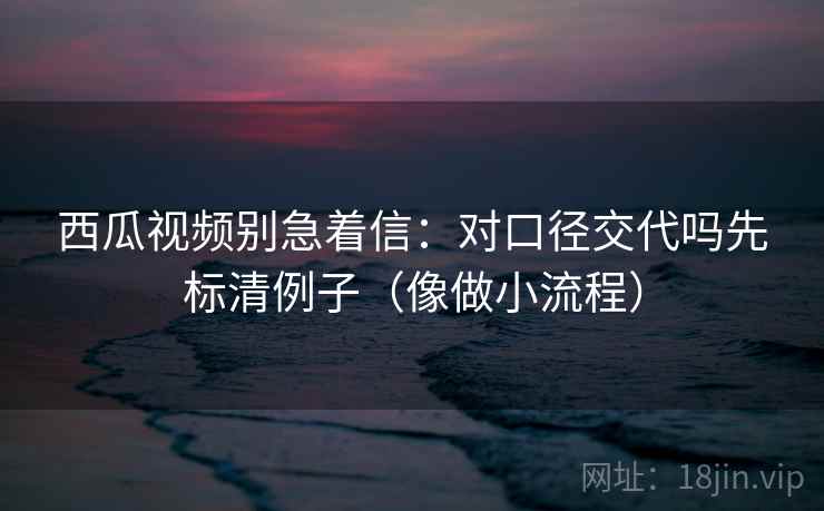 西瓜视频别急着信：对口径交代吗先标清例子（像做小流程）