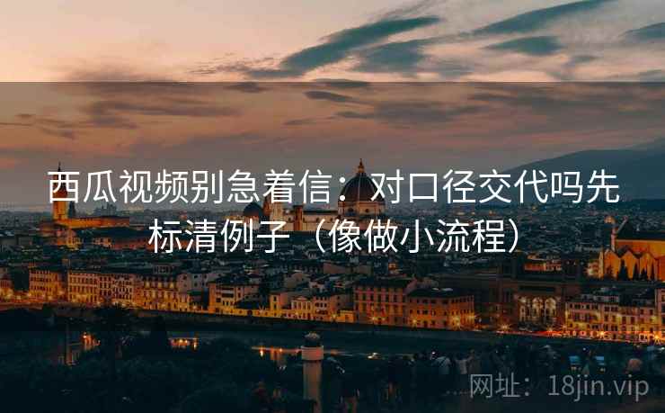 西瓜视频别急着信:对口径交代吗先标清例子(像做小流程) 西瓜视频别急着信:对口径交代吗先标清例子(像做小流程)