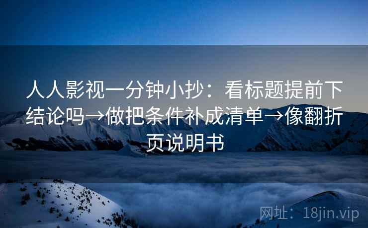 人人影视一分钟小抄：看标题提前下结论吗→做把条件补成清单→像翻折页说明书